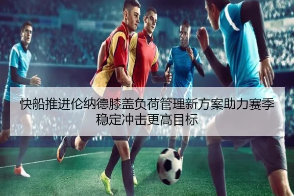 快船推进伦纳德膝盖负荷管理新方案助力赛季稳定冲击更高目标