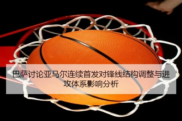 巴萨讨论亚马尔连续首发对锋线结构调整与进攻体系影响分析