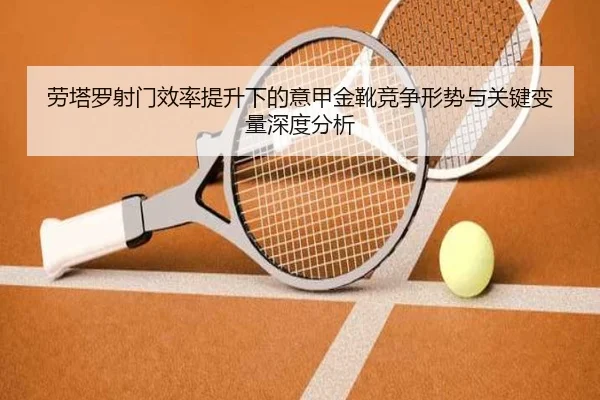 劳塔罗射门效率提升下的意甲金靴竞争形势与关键变量深度分析