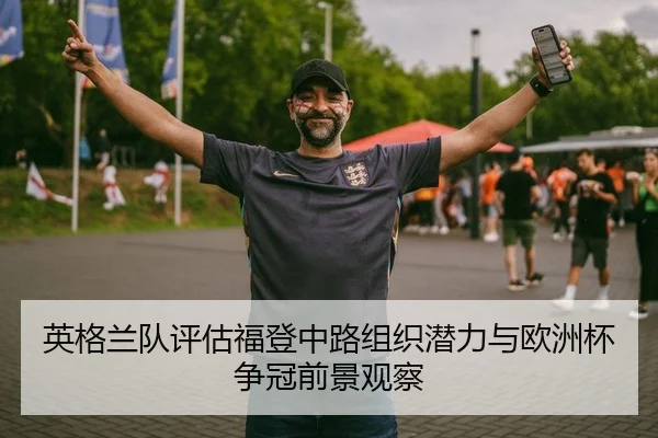 英格兰队评估福登中路组织潜力与欧洲杯争冠前景观察