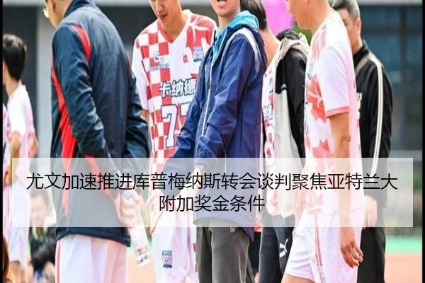 尤文加速推进库普梅纳斯转会谈判聚焦亚特兰大附加奖金条件